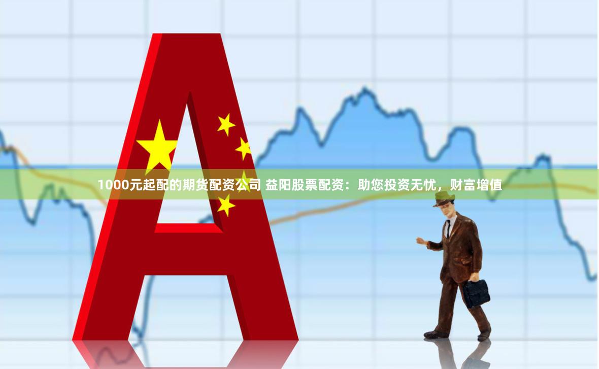 1000元起配的期货配资公司 益阳股票配资：助您投资无忧，财富增值
