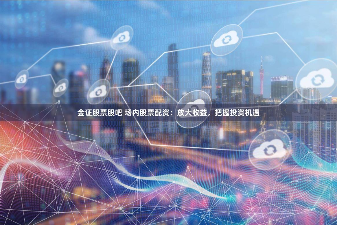 金证股票股吧 场内股票配资：放大收益，把握投资机遇