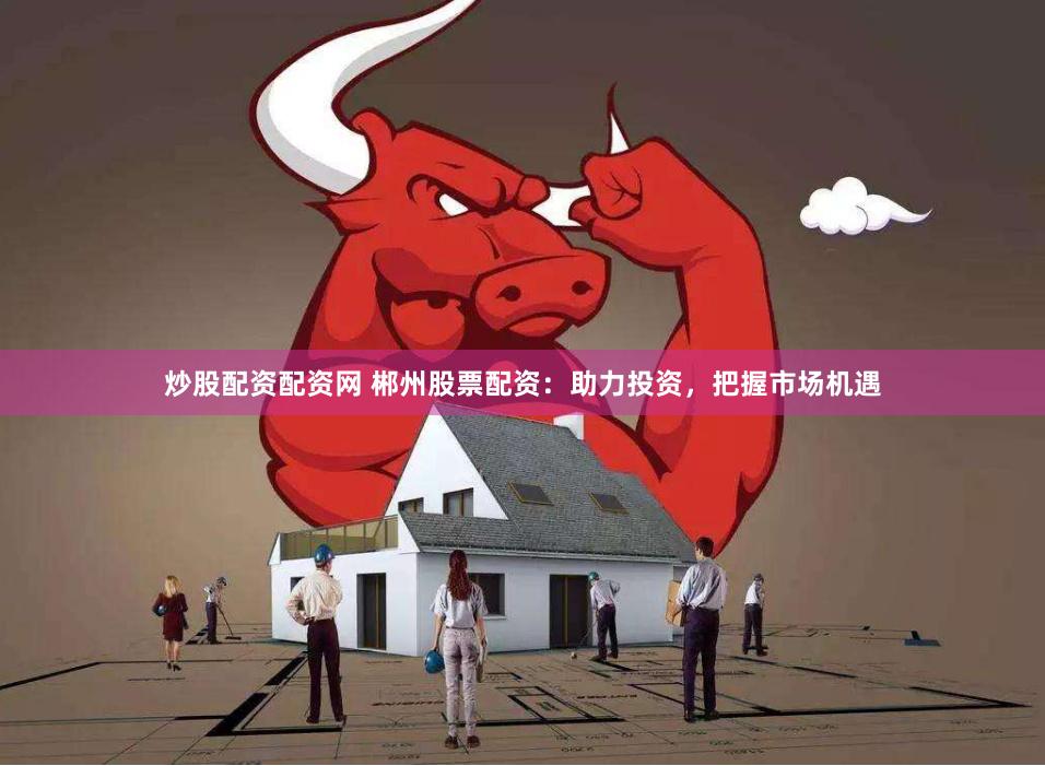 炒股配资配资网 郴州股票配资：助力投资，把握市场机遇