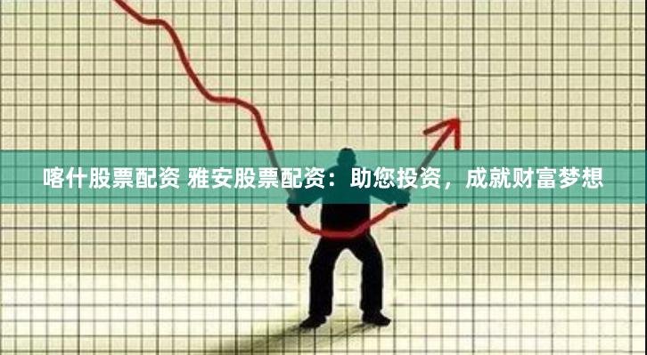 喀什股票配资 雅安股票配资：助您投资，成就财富梦想