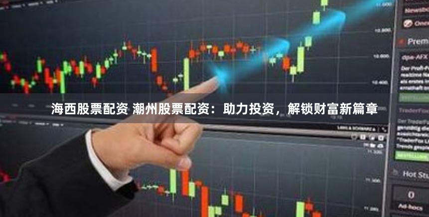 海西股票配资 潮州股票配资：助力投资，解锁财富新篇章
